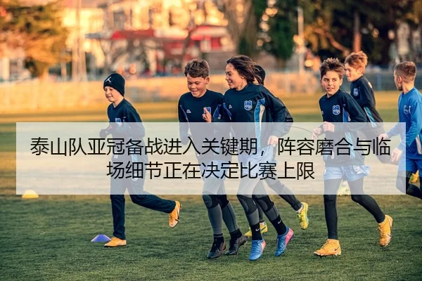 泰山队亚冠备战进入关键期，阵容磨合与临场细节正在决定比赛上限